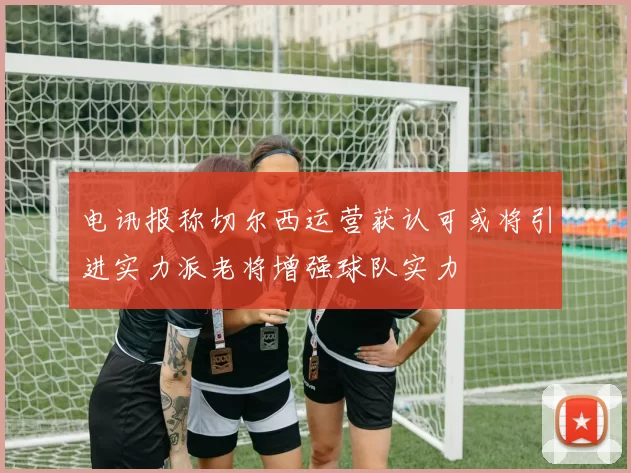 电讯报称切尔西运营获认可或将引进实力派老将增强球队实力