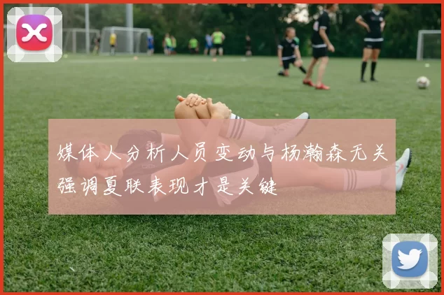 媒体人分析人员变动与杨瀚森无关强调夏联表现才是关键