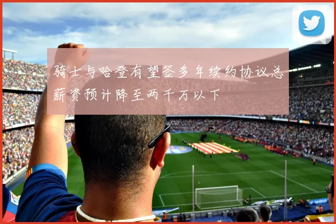 骑士与哈登有望签多年续约协议总薪资预计降至两千万以下