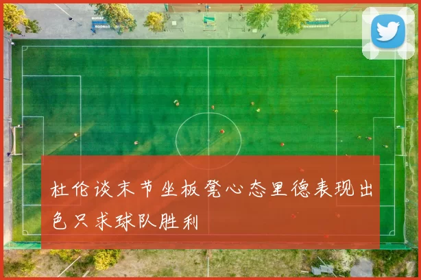 杜伦谈末节坐板凳心态里德表现出色只求球队胜利