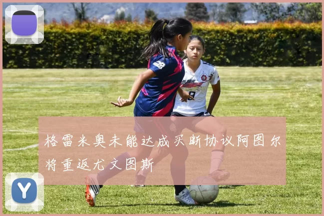 格雷米奥未能达成买断协议阿图尔将重返尤文图斯