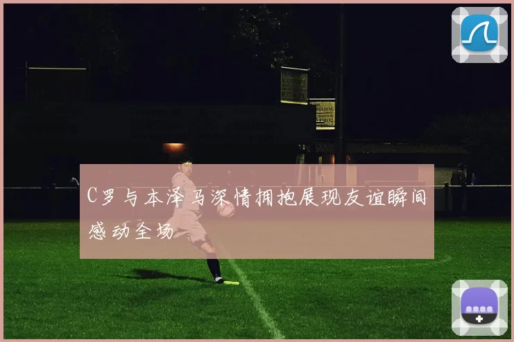 C罗与本泽马深情拥抱展现友谊瞬间感动全场