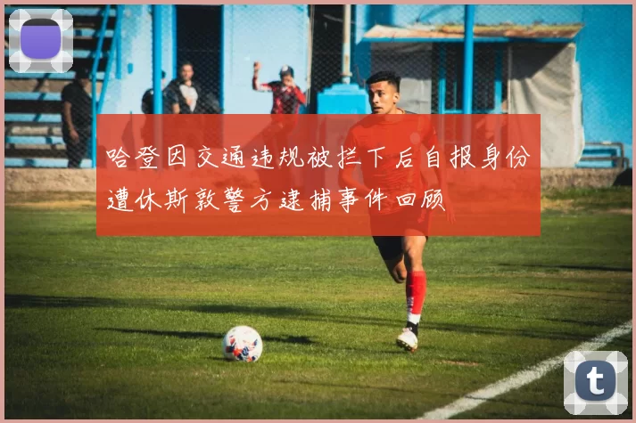 哈登因交通违规被拦下后自报身份遭休斯敦警方逮捕事件回顾