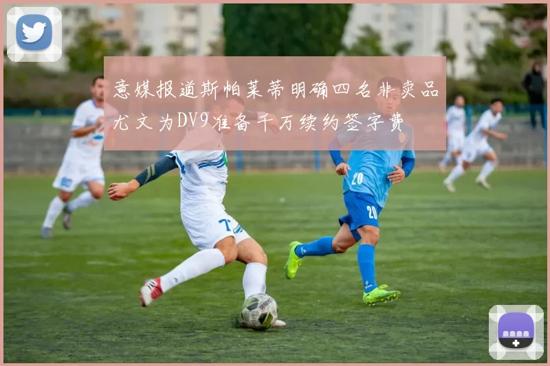 意媒报道斯帕莱蒂明确四名非卖品尤文为DV9准备千万续约签字费