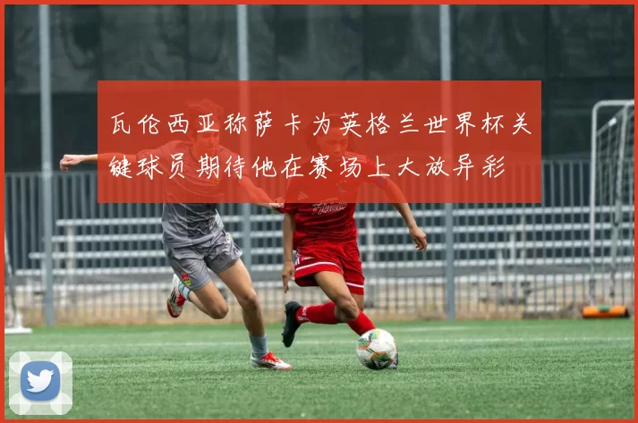 瓦伦西亚称萨卡为英格兰世界杯关键球员期待他在赛场上大放异彩