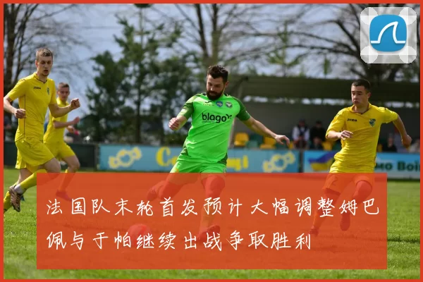 法国队末轮首发预计大幅调整姆巴佩与于帕继续出战争取胜利