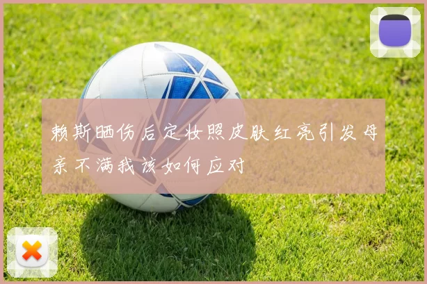 赖斯晒伤后定妆照皮肤红亮引发母亲不满我该如何应对