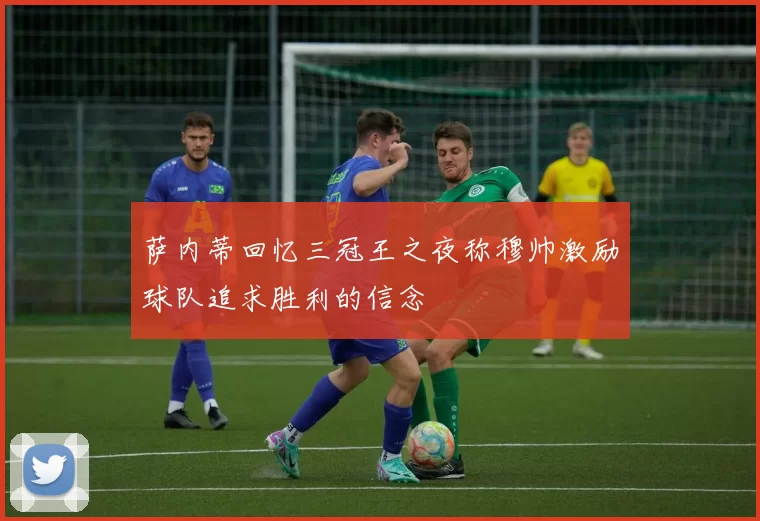 萨内蒂回忆三冠王之夜称穆帅激励球队追求胜利的信念