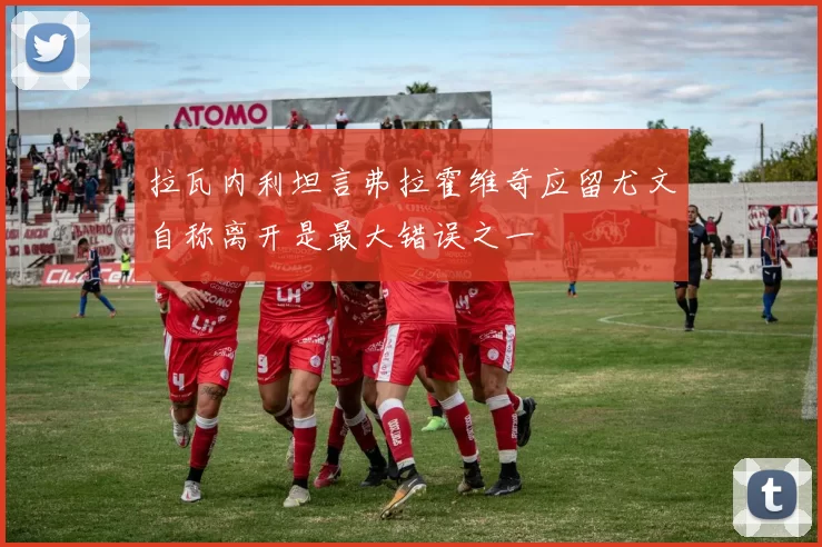 拉瓦内利坦言弗拉霍维奇应留尤文自称离开是最大错误之一
