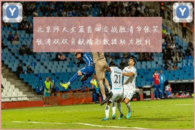 北京师大女篮首回合战胜清华张笑张涛双双贡献精彩数据助力胜利