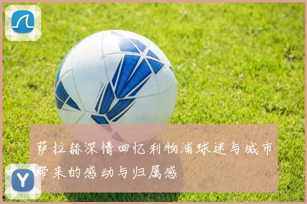 萨拉赫深情回忆利物浦球迷与城市带来的感动与归属感