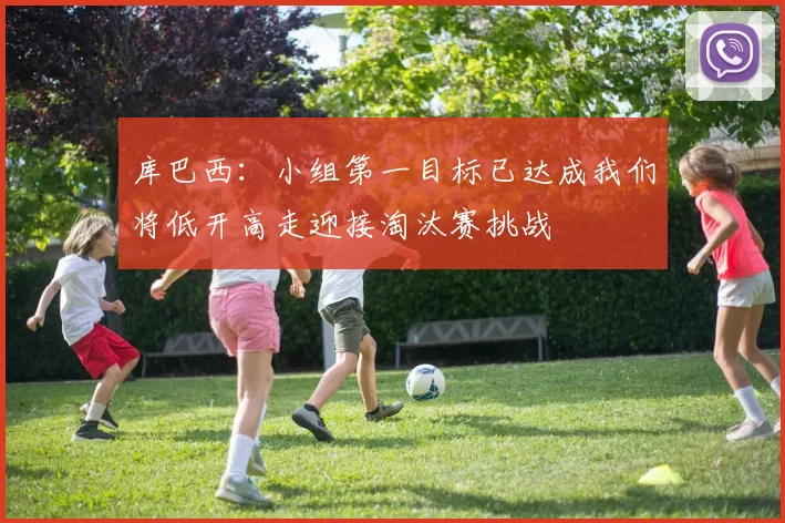 库巴西：小组第一目标已达成我们将低开高走迎接淘汰赛挑战