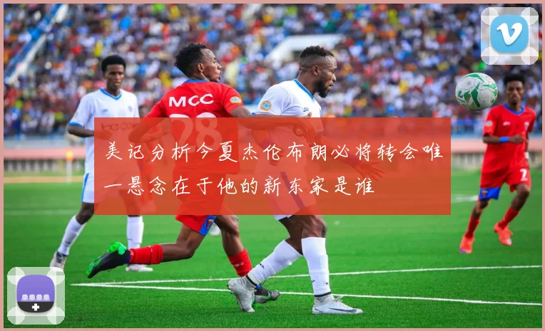 美记分析今夏杰伦布朗必将转会唯一悬念在于他的新东家是谁