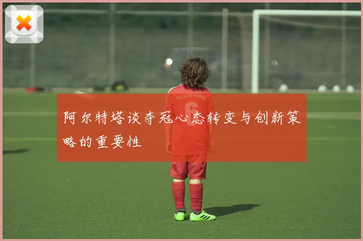 阿尔特塔谈夺冠心态转变与创新策略的重要性