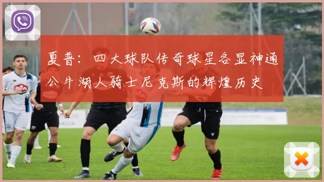 夏普：四大球队传奇球星各显神通公牛湖人骑士尼克斯的辉煌历史